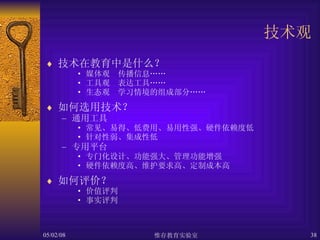 技术观 技术在教育中是什么？ 媒体观　传播信息…… 工具观　表达工具…… 生态观　学习情境的组成部分…… 如何选用技术？ 通用工具 常见、易得、低费用、易用性强、硬件依赖度低 针对性弱、集成性低 专用平台 专门化设计、功能强大、管理功能增强 硬件依赖度高、维护要求高、定制成本高 如何评价？ 价值评判 事实评判 