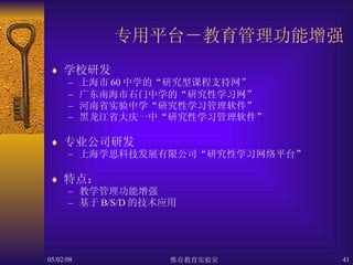 专用平台－教育管理功能增强 学校研发 上海市 60 中学的“研究型课程支持网” 广东南海市石门中学的“研究性学习网” 河南省实验中学“研究性学习管理软件” 黑龙江省大庆一中“研究性学习管理软件” 专业公司研发 上海学思科技发展有限公司“研究性学习网络平台” 特点： 教学管理功能增强 基于 B/S/D 的技术应用 
