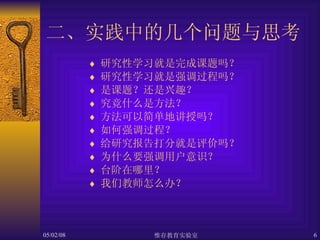 二、实践中的几个问题与思考 研究性学习就是完成课题吗？ 研究性学习就是强调过程吗？ 是课题？还是兴趣？ 究竟什么是方法？ 方法可以简单地讲授吗？ 如何强调过程？ 给研究报告打分就是评价吗？ 为什么要强调用户意识？ 台阶在哪里？ 我们教师怎么办？ 