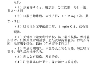 　　退乳： 　　（１）炒麦芽６０ g ，用水煎，分二次服，每日一剂，共２～３日 　　（２）口服已烯雌酚，３次／日，１～２ mg ／次，共 ２～３日 　　（３）肌肉注射苯甲酸雌二醇，２ mgim Ｑ d ，已收乳 　　预防： 　　（１）关键在于避免乳汁淤积，防止乳头损伤，保持乳头清洁，妊娠期经常用温水、肥皂洗尽两侧乳头。如乳头内陷，经常用手挤捏，提拉（个别需手术纠正） 　　（２）养成定期哺乳，不让婴儿含乳头而睡，每次吸尽乳汁，哺乳后应洗净乳头。 　　（３）乳头如有损伤，及时治疗。 　　（４）注意婴儿口腔卫生，及时治疗口腔炎症。 