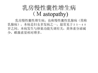 乳房慢性囊性增生病 （Ｍ astopathy) 　　 乳房慢性囊性增生病，也称慢性囊性乳腺病（简称 乳腺病），本病是妇女多发病之一，最常见于 ２５～４０ 岁之间。本病发生与卵巢功能失调有关，黄体素分泌减 少，雌激素量相对增多。 　　 　　 　 