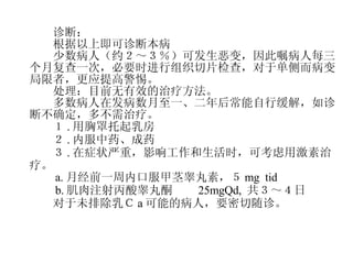 　　诊断： 　　根据以上即可诊断本病 　　少数病人（约２～３％）可发生恶变，因此嘱病人每三个月复查一次，必要时进行组织切片检查，对于单侧而病变局限者，更应提高警惕。 　　处理：目前无有效的治疗方法。 　　多数病人在发病数月至一、二年后常能自行缓解，如诊断不确定，多不需治疗。 　　１ . 用胸罩托起乳房 　　２ . 内服中药、成药 　　３ . 在症状严重，影响工作和生活时，可考虑用激素治疗。 　　 a. 月经前一周内口服甲茎睾丸素，５ mg  tid 　　 b. 肌肉注射丙酸睾丸酮　　 25mgQd,  共３～４日 　　对于未排除乳Ｃ a 可能的病人，要密切随诊。 