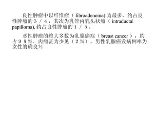 　　良性肿瘤中以纤维瘤（ fibroadenoma) 为最多，约占良性肿瘤的３／４，其次为乳管内乳头状瘤（ intraductal papilloma), 约占良性肿瘤的１／５。 　　恶性肿瘤的绝大多数为乳腺癌症（ breast cancer ），约占９８％，肉瘤甚为少见（２％），男性乳腺癌发病例率为女性的确良％ 