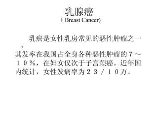 乳腺癌 （ Breast Cancer) 　　乳癌是女性乳房常见的恶性肿瘤之一， 其发率在我国占全身各种恶性肿瘤的７～ １０％，在妇女仅次于子宫颈癌。近年国 内统计，女性发病率为２３／１０万。 　　 