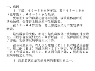 一、病因 　　１ . 年龄：４０～６０岁居多数，其中４５～４９岁 （更年期）、６０～６４岁为最多。 　　更年期妇女的卵巢功能逐渐减退，以致垂体前叶的 活动加强，促使肾上腺皮质产生雌激素。 　　在６０～６４岁左右，肾上腺皮质又可产生较多雄 激素。 　　这些激素的变化，都可引起乳房腺体上皮细胞的过度增生，有些学者发现妇女在４０岁以前，由于某种原因而切除了卵巢，乳癌的发病率就大大下降。 　　在各种激素中，有人认为雌酮（Ｅ１）具有明显致癌作用，雌二酮（Ｅ２）和雌三酮（Ｅ３）则否。年老者雌激素中Ｅ１含量提高，而Ｅ２、Ｅ３则有所下降，，则乳腺Ｃ a 发病率随之而增高。 　　２ . 高脂肪饮食是乳癌发病的重要因素之一。 