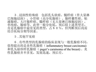 　　３ . 浸润性特殊癌　包括乳头状癌、髓样癌（伴大量淋巴细胞浸润）、小管癌（高分化腺癌）、腺样囊性癌、粘液腺癌、大汗腺样癌、髓样癌（无大量淋巴细胞浸润），单纯癌，腺癌等。此型一般分化低，预后较上述类型差，肯是乳腺癌中最常见的类型，占８０％，但判断预后尚需结合疾病分期等因素。 　　５ . 其他罕见癌 　　６ . 有些类型的乳腺癌的临床表现与一般乳腺癌不同，值得提出的是炎性乳腺癌（ inflammatery breast carcinoma) 和乳头湿疹样乳腺癌（ paget’s carainoma of the breast) 。炎性乳腺癌并不多见，发展迅速，预后差。 