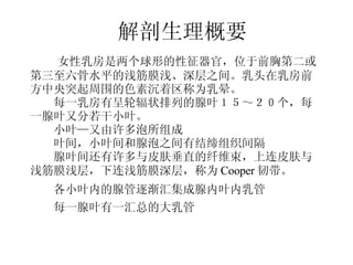 解剖生理概要 　 　女性乳房是两个球形的性征器官，位于前胸第二或 第三至六骨水平的浅筋膜浅、深层之间。乳头在乳房前 方中央突起周围的色素沉着区称为乳晕。 　　每一乳房有呈轮辐状排列的腺叶１５～２０个，每 一腺叶又分若干小叶。 　　小叶—又由许多泡所组成 　　叶间，小叶间和腺泡之间有结缔组织间隔 　　腺叶间还有许多与皮肤垂直的纤维束，上连皮肤与 浅筋膜浅层，下连浅筋膜深层，称为 Cooper 韧带。 　　各小叶内的腺管逐渐汇集成腺内叶内乳管 　　每一腺叶有一汇总的大乳管 