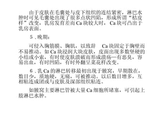 　　由于皮肤在毛囊处与皮下组织的连结紧密，淋巴水肿时可见毛囊处出现了很多点状凹陷，形成所谓“桔皮样”改变，乳房发育差而 Ca 块较大时， Ca 块可凸出于乳房表面。 　　５ . 晚期： 　　可侵入胸筋膜、胸肌，以致辞　 Ca 块固定于胸壁而不易推动。如 Ca 块浸润大块皮肤，皮面出现多数坚硬的小结或小索，有时使皮肤溃破而形成溃疡—有恶臭，容易出血，有时凹陷，有时外翻呈菜花样改变。 　　６ . 乳 Ca 的淋巴转移最初出现于腋窝，早期散在，数目少，质地硬，无痛，可被推动。以后数目增多，互相粘连成团或与皮肤及深部组织粘连。 　　如腋窝主要淋巴管被大量 Ca 细胞所堵塞，可引起上肢淋巴水肿。 