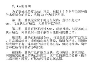 　　乳  Ca 的分期 　　为了更好地治疗及估计预后，根据１９５９年全国肿瘤学术座谈会的建议，乳腺 Ca 分为以下四期： 　　第一期：肿块完全位于乳房组织内，直径不超过３ cm ，与皮肤没有粘连，无腋窝淋巴转移。 　　第二期：肿块直径不超过 5cm ，尚能推动，与复盖的皮肤有粘连。同侧腋窝有数个散在而能推动的淋巴结。 　　第三期：肿块直径超过 5cm ，与复盖的皮肤有广泛粘连，且常形成溃疡；或癌瘤底部与筋膜、胸肌有粘连。同侧腋窝或锁骨下有一连串融合成块的淋巴结，但尚可推动，胸骨旁淋巴结有转移者亦属此期。 　　第四期：肿块广泛扩散至皮肤，或与胸肌、胸壁固定。同侧腋窝的淋巴结块已经固定，或广泛的淋巴结转移（锁骨上或对侧）腋窝。有远处转移者也属此期。 