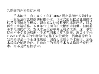 乳腺癌的外科治疗原则 　　手术治疗　自１８９４年Ｈ alsted 提出乳腺癌根治以来，一直是治疗乳腺癌的标准手术。该术式的根据是乳腺癌转移乃按照解剖学模式，即由原发灶转移至区域淋巴结，以后再发生血运转移。５０年代进而有扩大根治术问世。但随着手术范围的扩大，发现术后生存率并无明显改善，这一事实促使不少学者采取缩小手术范围来治疗乳腺癌。近２０年来 Fisher 对乳腺癌的生物学行为作了大量研究，提出乳腺癌自发开始即是一个全身性疾病，因而力主缩小手术范围，加强术后综合辅助治疗。目前应用的五种手术方式均属治疗性手术，而不是姑息性手术。 　　 