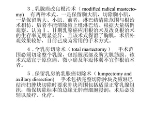 　 　　 　　３ . 乳腺癌改良根治术（ modified radical mastecto-my) 　有两种术式，一是保留胸大肌，切除胸小肌，一是保留胸大、小肌。前者，淋巴结清除范围与根治术相仿，后者不能清除腋上组淋巴结。根据大量病例观察，认为Ⅰ、Ⅱ期乳腺癌应用根治术及改良根治术的生存率无明显差异，且该术式保留了胸肌，术后外观效果较好，目前已成为常用的手术方式。 　　４ . 全乳房切除术（ total mastectomy ）　手术范围必须切除整个乳腺，包括腋尾部及胸大肌筋膜。该术式适宜于原位癌、微小癌及年迈体弱不宜作根治术者。 　　５ . 保留乳房的乳腺癌切除术（ lumpectomy and axillary dissection) 　手术包括完整切除肿块及腋淋巴结清扫肿块切除时要求肿块周围包括适量正常乳腺组织，确保切除标本的边缘无肿瘤细胞浸润，术后必须辅以放疗、化疗。　 
