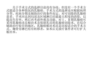 　　关于手术方式的选择目前尚有分歧，但没有一个手术方式能适合各种情况的乳腺癌。手术方式的选择还应根据病理分型、疾病分期及辅助治疗的条件而定。对可切除的乳腺癌患者，手术应达到局部及区域淋巴结能最大程度的清除，以提高生存率，然后再考虑外观及功能。对Ⅰ、Ⅱ期乳腺癌可采用乳腺癌改良根治术及保留乳房的乳腺癌切除术。在综合辅助治疗较差的地区，乳腺癌根治术还是比较适合的手术方式。胸骨旁淋巴结有转移者，如术后无放疗条件者可行扩大根治术。 