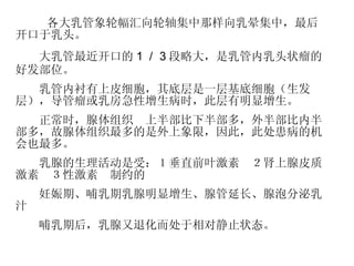 　 　　 各大乳管象轮幅汇向轮轴集中那样向乳晕集中，最后开口于乳头。 　　大乳管最近开口的 １／３ 段略大，是乳管内乳头状瘤的好发部位。 　　乳管内衬有上皮细胞，其底层是一层基底细胞（生发层），导管瘤或乳房急性增生病时，此层有明显增生。 　　正常时，腺体组织　 上半部比下半部多，外半部比内半部多， 故腺体组织最多的是外上象限，因此，此处患病的机会也最多。 　　乳腺的生理活动是受： １垂直前叶激素　２肾上腺皮质激素　３性激素 　制约的 　　 妊娠期、哺乳期 乳腺明显增生、腺管延长、腺泡分泌乳汁 　　哺乳期后，乳腺又退化而处于相对静止状态。 
