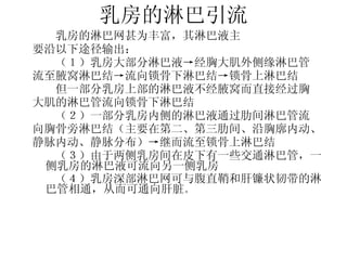 乳房的淋巴引流 　 　 乳房的淋巴网甚为丰富，其淋巴液主 要沿以下途径输出： 　　（１）乳房大部分淋巴液->经胸大肌外侧缘淋巴管 流至腋窝淋巴结->流向锁骨下淋巴结->锁骨上淋巴结 　　但一部分乳房上部的淋巴液不经腋窝而直接经过胸 大肌的淋巴管流向锁骨下淋巴结 　　（２）一部分乳房内侧的淋巴液通过肋间淋巴管流 向胸骨旁淋巴结（主要在第二、第三肋间、沿胸廓内动、 静脉内动、静脉分布）->继而流至锁骨上淋巴结 　　（３）由于两侧乳房间在皮下有一些交通淋巴管，一侧乳房的淋巴液可流向另一侧乳房 　　（４）乳房深部淋巴网可与腹直鞘和肝镰状韧带的淋巴管相通，从而可通向肝脏 。 