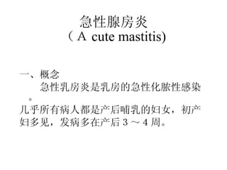 急性腺房炎 （Ａ cute mastitis) 一、概念 　　急性乳房炎是乳房的急性化脓性感染。 几乎所有病人都是产后哺乳的妇女，初产 妇多见，发病多在产后３～４周。 