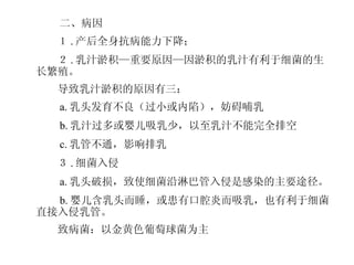　 　 二、病因 　　１ . 产后全身抗病能力下降； 　　２ . 乳汁淤积—重要原因—因淤积的乳汁有利于细菌的生长繁殖。 　　导致乳汁淤积的原因有三： 　　 a. 乳头发育不良（过小或内陷），妨碍哺乳 　　 b. 乳汁过多或婴儿吸乳少，以至乳汁不能完全排空 　　 c. 乳管不通，影响排乳 　　３ . 细菌入侵 　　 a. 乳头破损，致使细菌沿淋巴管入侵是感染的主要途径。 　　 b. 婴儿含乳头而睡，或患有口腔炎而吸乳，也有利于细菌直接入侵乳管。 　　致病菌：以金黄色葡萄球菌为主 