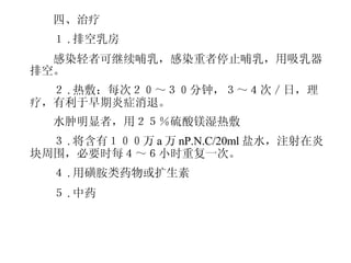 　 　四、治疗 　　１ . 排空乳房 　　感染轻者可继续哺乳，感染重者停止哺乳，用吸乳器排空。 　　２ . 热敷：每次２０～３０分钟，３～４次／日，理疗，有利于早期炎症消退。 　　水肿明显者，用２５％硫酸镁湿热敷 　　３ . 将含有１００万 a 万 nP.N.C/20ml 盐水，注射在炎块周围，必要时每４～６小时重复一次。 　　４ . 用磺胺类药物或扩生素 　　５ . 中药 