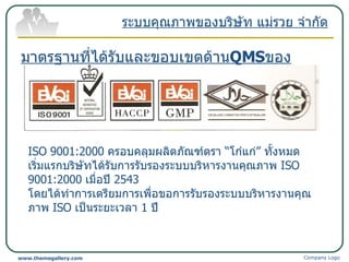 ระบบคุณภาพของบริษัท แม่รวย จำกัด มาตรฐานที่ได้รับและขอบเขตด้าน QMS ของ บริษัท แม่รวย จำกัด Company Logo www.themegallery.com ISO 9001:2000  ครอบคลุมผลิตภัณฑ์ตรา  “ โก๋แก่ ”  ทั้งหมด เริ่มแรกบริษัทได้รับการรับรองระบบบริหารงานคุณภาพ  ISO 9001:2000  เมื่อปี  2543   โดยได้ทำการเตรียมการเพื่อขอการรับรองระบบบริหารงานคุณภาพ  ISO  เป็นระยะเวลา  1  ปี 