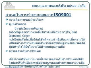 สาเหตุในการทำระบบคุณภาพ ISO9001 ความต้องการของฝ่ายบริหาร คู่แข่งในตลาด ปัจจุบันในตลาด Peanut snack มีคู่แข่งเข้ามามากขึ้นไม่ว่าจะเป็นยี่ห้อ มารูโจ้ ,   Blue Diamond, Green nut เป็นต้นดังนั้นเพื่อให้บริษัทมีความน่าเชื่อถือและเพิ่มความได้เปรียบทางการแข่งขันและสามารถแข่งขันกับคู่แข่งในอนาคตได้ ผู้บริหารจึงได้มีนโยบายให้ทำระบบคุณภาพขึ้น ขยายตลาดไปต่างประเทศ เนื่องจากบริษัทมีนโยบายที่จะขยายตลาดไปต่างประเทศบริษัทจึงต้องปรับตัวเพื่อยกระดับมาตรฐานและสร้างความความน่าเชื่อถือของสินค้าให้กับผู้บริโภคในต่างประเทศ ทางบริษัทจึงจำเป็นต้องสร้างระบบคุณภาพขึ้นมารองรับ ระบบคุณภาพของบริษัท แม่รวย จำกัด Company Logo www.themegallery.com 