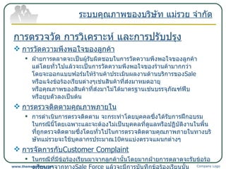 การตรวจวัด การวิเคราะห์ และการปรับปรุง การวัดความพึงพอใจของลูกค้า ฝ่ายการตลาดจะเป็นผู้รับผิดชอบในการวัดความพึงพอใจของลูกค้า แต่โดยทั่วไปแล้วจะเป็นการวัดความพึงพอใจของร้านค้ามากกว่า โดยจะออกแบบฟอร์มให้ร้านค้าประเมินผลงานด้านบริการของ Sale   หรือแจ้งข้อร้องเรียนต่างๆเช่นสินค้าที่ส่งมาหมดอายุ หรือคุณภาพของสินค้าที่ส่งมาไม่ได้มาตรฐานเช่นบรรจุภัณฑ์ฟีบ หรือยุบตัวลงเป็นต้น การตรวจติดตามคุณภาพภายใน การดำเนินการตรวจติดตาม จะกระทำโดยบุคคลซึ่งได้รับการฝึกอบรม ในกรณีนี้โดยเฉพาะและจะต้องไม่เป็นบุคคลที่ดูแลหรือปฏิบัติงานในพื้นที่ถูกตรวจติดตามซึ่งโดยทั่วไปในการตรวจติดตามคุณภาพภายในทางบริษัทแม่รวยจะใช้บุคลากรประมาณ 10 คนแบ่งตรวจแผนกต่างๆ การจัดการกับ Customer Complaint ในกรณีที่มีข้อร้องเรียนมาจากลูกค้านั้นโดยมากฝ่ายการตลาดจะรับข้อร้องเรียนมาจากทาง Sale Force   แล้วจะมีการบันทึกข้อร้องเรียนนั้น แล้วเรียงลำดับความสำคัญ ถ้ามีความสำคัญและเร่งรีบก็จะออก CAR และมีการประชุมเพื่อแก้ไขปัญหาดังกล่าว ระบบคุณภาพของบริษัท แม่รวย จำกัด Company Logo www.themegallery.com 