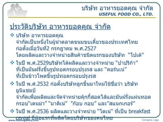 ประวัติบริษัท อาหารยอดคุณ จำกัด บริษัท อาหารยอดคุณ จำกัดเป็นหนึ่งในผู้นำตลาดขนมขบเคี้ยวของประเทศไทย ก่อตั้งเมื่อวันที่ 2  กรกฎาคม พ . ศ .2527  โดยผลิตและวางจำหน่ายสินค้าชนิดแรกของบริษัท  “ โปเต้ ”  ในปี พ . ศ .2529 บริษัทได้ผลิตและวางจำหน่าย  “ ปาปริก้า ”  ที่เป็นมันฝรั่งขึ้นรูปทอดกรอบปรุงรส และ  “ คอร์นเน่ ”  ที่เป็นข้าวโพดขึ้นรูปทอดกรอบปรุงรส ในปี พ . ศ .2532  ก่อตั้งบริษัทลูกขึ้นมาใหม่ใช้ชื่อว่า บริษัท ยูนิแชมป์ จำกัดเพื่อผลิตและจัดจำหน่ายคุ้กกี้สอดไส้และมันฝรั่งแผ่นทอดกรอบ “ เดนม่า ” “ มาติเน่ ”  ” ก๊อบ กอบ ”  และ ” สแนกเกอร์ ” ในปี พ . ศ .2536  ผลิตและวางจำหน่าย  “ โดเน่ ”  ที่เป็น  breakfast cereal  ยี่ห้อแรกที่ผลิตโดยบริษัทของคนไทย  ปัจจุบันนี้จัดได้ว่าทางบริษัท อาหารยอดคุณ จำกัด ประสบความสำเร็จในสายสินค้าขนมขบเคี้ยวเป็นอย่างมาก ในส่วนของสายสินค้าคุ๊กกี้ได้ออกสินค้าคุ้กกี้ ” Winnae” ”zoo zoo”  ปัจจุบันมีพนักงานประมาณ 800 คน บริษัท อาหารยอดคุณ จำกัด USEFUL FOOD CO., LTD. Company Logo www.themegallery.com 