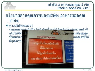 นโยบายด้านคุณภาพของบริษัท อาหารยอดคุณ จำกัด ทางบริษัทฯมองว่า ระบบคุณภาพเป็นปัจจัยสำคัญที่จะทำให้ธุรกิจประสบความสำเร็จจึงได้จัดให้คุณภาพเป็นปัจจัยที่มีความสำคัญอยู่ในระดับสูงสุด ขั้นตอนการผลิตทั้งหมดจึงถูกออกแบบมาเพื่อให้ผลิตภัณฑ์ที่ได้มีคุณภาพสูงที่สุด บริษัท อาหารยอดคุณ จำกัด USEFUL FOOD CO., LTD. Company Logo www.themegallery.com 