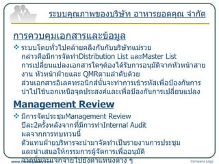 การควบคุมเอกสารและข้อมูล ระบบโดยทั่วไปคล้ายคลึงกันกับบริษัทแม่รวย กล่าวคือมีการจัดทำ Distribution List  และ Master List  การเปลี่ยนแปลงเอกสารใดๆต้องได้รับการอนุมัติจากหัวหน้าสายงาน หัวหน้าฝ่ายและ  QMR ตามลำดับด้วย ส่วนเอกสารอิเลคทรอนิกส์นั้นจะทำการเข้ารหัสเพื่อป้องกันการนำไปใช้นอกเหนือจุดประสงค์และเพื่อป้องกันการเปลี่ยนแปลง Management Review มีการจัดประชุม Management Review  ปีละ 2 ครั้งหลังจากที่มีการทำ Internal Audit   ผลจากการทบทวนนี้ ตัวแทนฝ่ายบริหารจะนำมาจัดทำเป็นรายงานการประชุม และนำเสนอให้กรรมการผู้จัดการเพื่ออนุมัติ จากนั้นจะแจกจ่ายไปยังตำแหน่งต่าง ๆ ตามรายชื่อผู้เข้าร่วมประชุมเพื่อนำไปปฏิบัติและจะเก็บรายงานการประชุมนี้ไว้เป็นเอกสารบันทึกคุณภาพที่ตัวแทนฝ่ายบริหาร ระบบคุณภาพของบริษัท อาหารยอดคุณ จำกัด Company Logo www.themegallery.com 