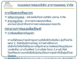 การจัดสรรทรัพยากร ทรัพยากรบุคคล   :  คล้ายคลึงกับทางบริษัท แม่รวย จำกัด สาธารณูปโภค   :  ทำการตรวจสอบทุกเดือน ยกเว้นน้ำประปาที่จะทำการตรวจสอบคุณภาพทุกวัน กระบวนการของผลิตภัณฑ์ การติดต่อสื่อสารกับลูกค้า ทางบริษัทมองว่าลูกค้าของทางบริษัทมี 3 ระดับคือ 1. ผู้บริโภคโดยตรง  2.  Distributor รายใหญ่  3. ร้านค้าปลีกต่างๆ บริษัทจึงได้จัดให้มีช่องทางที่ลูกค้าสามารถติดต่อได้อยู่ 3 ช่องทางหลักคือ 1. ทางโทรศัพท์  2. ทาง Sale force  3. ทาง E-Mail  โดยที่ช่องทางแรกมีเพื่อรับข้อร้องเรียนจากลูกค้าที่เป็นผู้บริโภคโดยตรง ส่วนลูกค้าที่เป็น Distributor จะมีแบบฟอร์มให้ประเมินบริษัทอาหารยอดคุณเองในทุกไตรมาส ระบบคุณภาพของบริษัท อาหารยอดคุณ จำกัด Company Logo www.themegallery.com 
