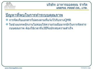 ปัญหาที่พบในการทำระบบคุณภาพ การจัดเก็บเอกสารไม่ตรงตามที่แจ้งไว้กับทาง QMR ในช่วงแรกพนักงานไม่ค่อยให้ความร่วมมือมากนักในการจัดทำระบบคุณภาพ ต้องใช้เวลาถึง 3 ปีจึงประสบความสำเร็จ บริษัท อาหารยอดคุณ จำกัด USEFUL FOOD CO., LTD. Company Logo www.themegallery.com 