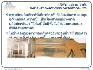 การผลิตผลิตภัณฑ์ที่เกี่ยวข้องกับถั่วลิสงนั้นการควบคุมอุณหภูมิและความชื้นเป็นเรื่องสำคัญอย่างมาก  ผลิตภัณฑ์ของ  “ โก๋แก่ “ นั้นมีทั้งถั่วลิสงอบกรอบและ ถั่วลิสงทอดกรอบ ในขั้นตอนของการผลิตถั่วลิสงอบกรอบนั้นจะใช้ลมความร้อนสูงเพื่อกำจัดความชื้นออกจากถั่วลิสง  บริษัท แม่รวย จำกัด MAE-RUAY SNACK FOOD FACTORY CO., LTD. Company Logo www.themegallery.com 