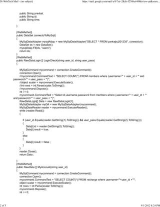 Di WebTech Mail - (no subject)                                          https://mail.google.com/mail/u/0/?ui=2&ik=f2506c64f4&view=pt&searc...



                   public String prevbal;
                   public String id;
                   public String time;

               }

               [WebMethod]
               public DataSet connectoToMySql()
               {
                 MySqlDataAdapter mysqlAdap = new MySqlDataAdapter("SELECT * FROM pankajku201235", connection);
                 DataSet ds = new DataSet();
                 mysqlAdap.Fill(ds, "users");
                 return ds;
               }
               [WebMethod]
               public RawDataLogin [] LoginCheck(string user_id, string user_pass)
               {

                 MySqlCommand mycommand = connection.CreateCommand();
                 connection.Open();
                 //mycommand.CommandText = "SELECT COUNT(*) FROM members where (username='" + user_id + "' and
            password='" + user_pass + "')";
                 //object scalar = mycommand.ExecuteScalar();
                 //int rows = int.Parse(scalar.ToString());
                 //mycommand.Dispose();
                 int i = 0;
                 mycommand.CommandText = "Select id,username,password from members where (username='" + user_id + "'
            and password='" + user_pass + "')";
                 RawDataLogin[] Data = new RawDataLogin[1];
                                                              )
                 MySqlDataAdapter myDA = new MySqlDataAdapter(mycommand);
                 MySqlDataReader reader = mycommand.ExecuteReader();
                 while (reader.Read())
                 {

                     if (user_id.Equals(reader.GetString(1).ToString()) && user_pass.Equals(reader.GetString(2).ToString()))
                     {
                         Data[i].id = reader.GetString(0).ToString();
                         Data[i].result = true;
                     }
                     else
                     {
                         Data[i].result = false ;
                     }
                   }
                   reader.Close();
                   return Data ;

               }
               [WebMethod]
               public RawData [] MyAccount(string user_id)
               {
                 MySqlCommand mycommand = connection.CreateCommand();
                 connection.Open();
                 mycommand.CommandText = "SELECT COUNT(*) FROM recharge where username='"+user_id +"'";
                 object scalar = mycommand.ExecuteScalar();
                 int rows = int.Parse(scalar.ToString());
                 mycommand.Dispose();
                 int i = 0;




2 of 5                                                                                                                      9/1/2012 8:24 PM
 