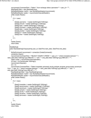 Di WebTech Mail - (no subject)                                     https://mail.google.com/mail/u/0/?ui=2&ik=f2506c64f4&view=pt&searc...



                 mycommand.CommandText = "Select * from recharge where username='" + user_id + "'";
                 RawData[] Data = new RawData[rows];
                 MySqlDataAdapter myDA = new MySqlDataAdapter(mycommand);
                 MySqlDataReader reader = mycommand.ExecuteReader();
                 while (reader.Read())
                 {
                    if (i < rows)
                    {
                        Data[i].username = reader.GetString(0).ToString();
                        Data[i].amount = reader.GetString(1).ToString();
                        Data[i].type = reader.GetString(2).ToString();
                        Data[i].comment = reader.GetString(3).ToString();
                        Data[i].date = reader.GetString(4).ToString();
                        Data[i].prevbal = reader.GetString(5).ToString();
                        Data[i].id = reader.GetString(6).ToString();
                        Data[i].time = reader.GetString(6).ToString();
                    }
                    i++;
                 }
                 reader.Close();
                 return Data;
               }
               [WebMethod]
               public RawDataEnq[] Enquiry(string user_id, DateTime start_date, DateTime end_date)
               {
                  MySqlCommand mycommand = connection.CreateCommand();
                  connection.Open();
                  mycommand.CommandText = "SELECT COUNT(*) FROM " + user_id + " where transdate between '" +
            start_date.Date.ToString("yyyy-MM-dd") + "' and '" + end_date.Date.ToString("yyyy-MM-dd") + "'";
                  object scalar = mycommand.ExecuteScalar();              6
                  int rows = int.Parse(scalar.ToString());
                  mycommand.Dispose();
                  int i = 0;
                  mycommand.CommandText = "Select transdate,usrtransid,usrcity,usrbank,usrname,usraccountno,usramount
            from " + user_id + " where transdate between '" + start_date.Date.ToString("yyyy-MM-dd") + "' and '" +
            end_date.Date.ToString("yyyy-MM-dd") + "'";
                  RawDataEnq[] Data = new RawDataEnq[rows];
                  MySqlDataAdapter myDA = new MySqlDataAdapter(mycommand);
                  MySqlDataReader reader = mycommand.ExecuteReader();
                  while (reader.Read())
                  {
                      if (i < rows)
                      {
                          Data[i].transdate = reader.GetString(0).ToString();
                          Data[i].usraccountno = reader.GetString(1).ToString();
                          Data[i].usramount = reader.GetString(2).ToString();
                          Data[i].usrbank = reader.GetString(3).ToString();
                          Data[i].usrcity = reader.GetString(4).ToString();
                          Data[i].usrname = reader.GetString(5).ToString();
                          Data[i].usrtransid = reader.GetString(6).ToString();

                    }
                    i++;
                 }
                 reader.Close();
                 return Data;




3 of 5                                                                                                                 9/1/2012 8:24 PM
 