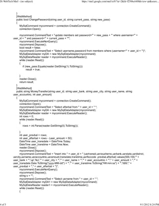 Di WebTech Mail - (no subject)                                           https://mail.google.com/mail/u/0/?ui=2&ik=f2506c64f4&view=pt&searc...



               }
               [WebMethod]
               public bool ChangePassword(string user_id, string current_pass, string new_pass)
               {
                 MySqlCommand mycommand = connection.CreateCommand();
                 connection.Open();

                 mycommand.CommandText = "update members set password='" + new_pass + "' where username='" +
            user_id + "' and password='" + current_pass + "'";
                 mycommand.ExecuteNonQuery();
                 mycommand.Dispose();
                 bool result = false;
                 mycommand.CommandText = "Select username,password from members where (username='" + user_id + "')";
                 MySqlDataAdapter myDA = new MySqlDataAdapter(mycommand);
                 MySqlDataReader reader = mycommand.ExecuteReader();
                 while (reader.Read())
                 {
                    if (new_pass.Equals(reader.GetString(1).ToString()))
                        result = true;

                 }
                 reader.Close();
                 return result;
              }
              [WebMethod]
              public string MoneyTransfer(string user_id, string user_bank, string user_city, string user_name, string
            user_accountno, int user_amount)
              {
                 MySqlCommand mycommand = connection.CreateCommand();
                 connection.Open();                                    e
                 mycommand.CommandText = "Select afterbal from " + user_id + " ";
                 MySqlDataAdapter myDA = new MySqlDataAdapter(mycommand);
                 MySqlDataReader reader = mycommand.ExecuteReader();
                 int rows = 0;
                 while (reader.Read())
                 {
                     rows = int.Parse(reader.GetString(0).ToString());

                  }
                  int user_prevbal = rows;
                  int user_afterbal = rows - (user_amount + 50);
                  DateTime user_transdate = DateTime.Today;
                  DateTime user_transtime = DateTime.Now;
                  reader.Close();
                  mycommand.Dispose();
                  mycommand.CommandText = "insert into " + user_id + " (usrtransid,usrvoucherno,usrbank,usrstate,usrdistrict,
            usrcity,usrname,usraccountno,usramount,transdate,transtime,usrifsccode ,prevbal,afterbal) values(500,100,'" +
            user_bank + "','up','lko','" + user_city + "','" + user_name + "','" + user_accountno + "'," + user_amount + ",'" +
            user_transdate.Date.ToString("yyyy-MM-dd") + "','" + user_transtime.ToString("HH:mm:ss") + "','fdfd'," +
            user_prevbal + "," + user_afterbal + ")";
                  mycommand.ExecuteNonQuery();
                  mycommand.Dispose();
                  string s = "";
                  mycommand.CommandText = "Select usrname from " + user_id + " ";
                  MySqlDataAdapter myDA1 = new MySqlDataAdapter(mycommand);
                  MySqlDataReader reader1 = mycommand.ExecuteReader();
                  while (reader.Read())
                  {




4 of 5                                                                                                                       9/1/2012 8:24 PM
 