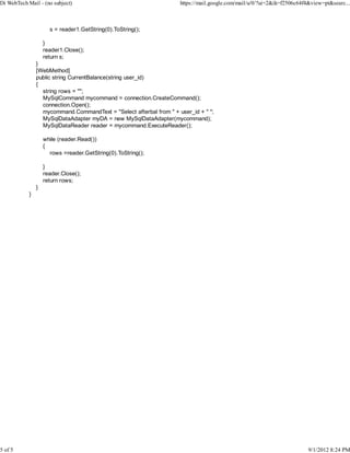 Di WebTech Mail - (no subject)                                         https://mail.google.com/mail/u/0/?ui=2&ik=f2506c64f4&view=pt&searc...



                      s = reader1.GetString(0).ToString();

                    }
                    reader1.Close();
                    return s;
                }
                [WebMethod]
                public string CurrentBalance(string user_id)
                {
                  string rows = "";
                  MySqlCommand mycommand = connection.CreateCommand();
                  connection.Open();
                  mycommand.CommandText = "Select afterbal from " + user_id + " ";
                  MySqlDataAdapter myDA = new MySqlDataAdapter(mycommand);
                  MySqlDataReader reader = mycommand.ExecuteReader();

                    while (reader.Read())
                    {
                      rows =reader.GetString(0).ToString();

                    }
                    reader.Close();
                    return rows;
                }
            }




                                                                   e




5 of 5                                                                                                                     9/1/2012 8:24 PM
 