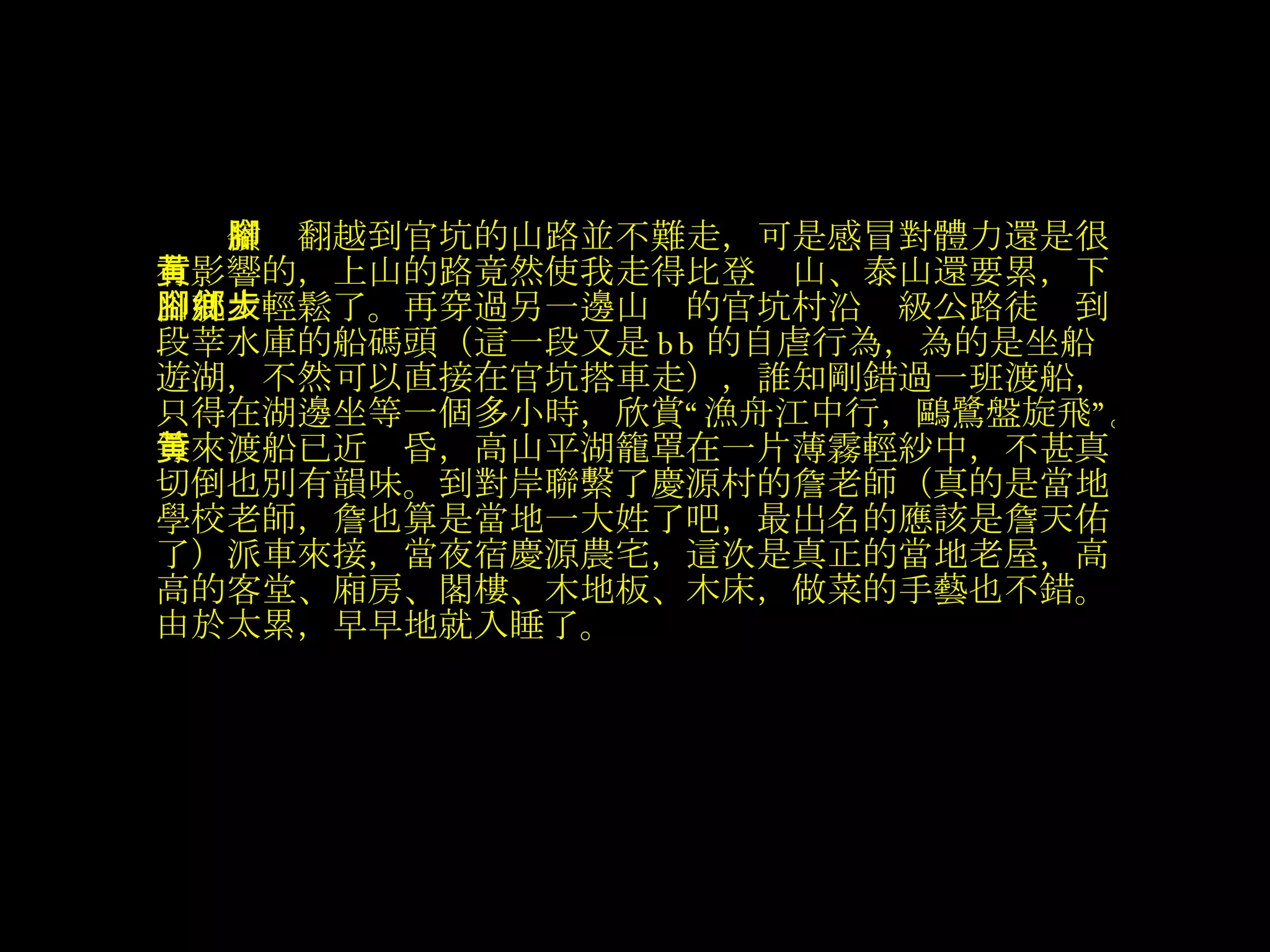 　　 嶺腳翻越到官坑的山路並不難走，可是感冒對體力還是很有影響的，上山的路竟然使我走得比登黃山、泰山還要累，下山就太輕鬆了。再穿過另一邊山腳的官坑村沿鄉級公路徒步到段莘水庫的船碼頭（這一段又是 bb 的自虐行為，為的是坐船遊湖，不然可以直接在官坑搭車走），誰知剛錯過一班渡船，只得在湖邊坐等一個多小時，欣賞“漁舟江中行，鷗鷺盤旋飛”。等來渡船已近黃昏，高山平湖籠罩在一片薄霧輕紗中，不甚真切倒也別有韻味。到對岸聯繫了慶源村的詹老師（真的是當地學校老師，詹也算是當地一大姓了吧，最出名的應該是詹天佑了）派車來接，當夜宿慶源農宅，這次是真正的當地老屋，高高的客堂、廂房、閣樓、木地板、木床，做菜的手藝也不錯。由於太累，早早地就入睡了。   