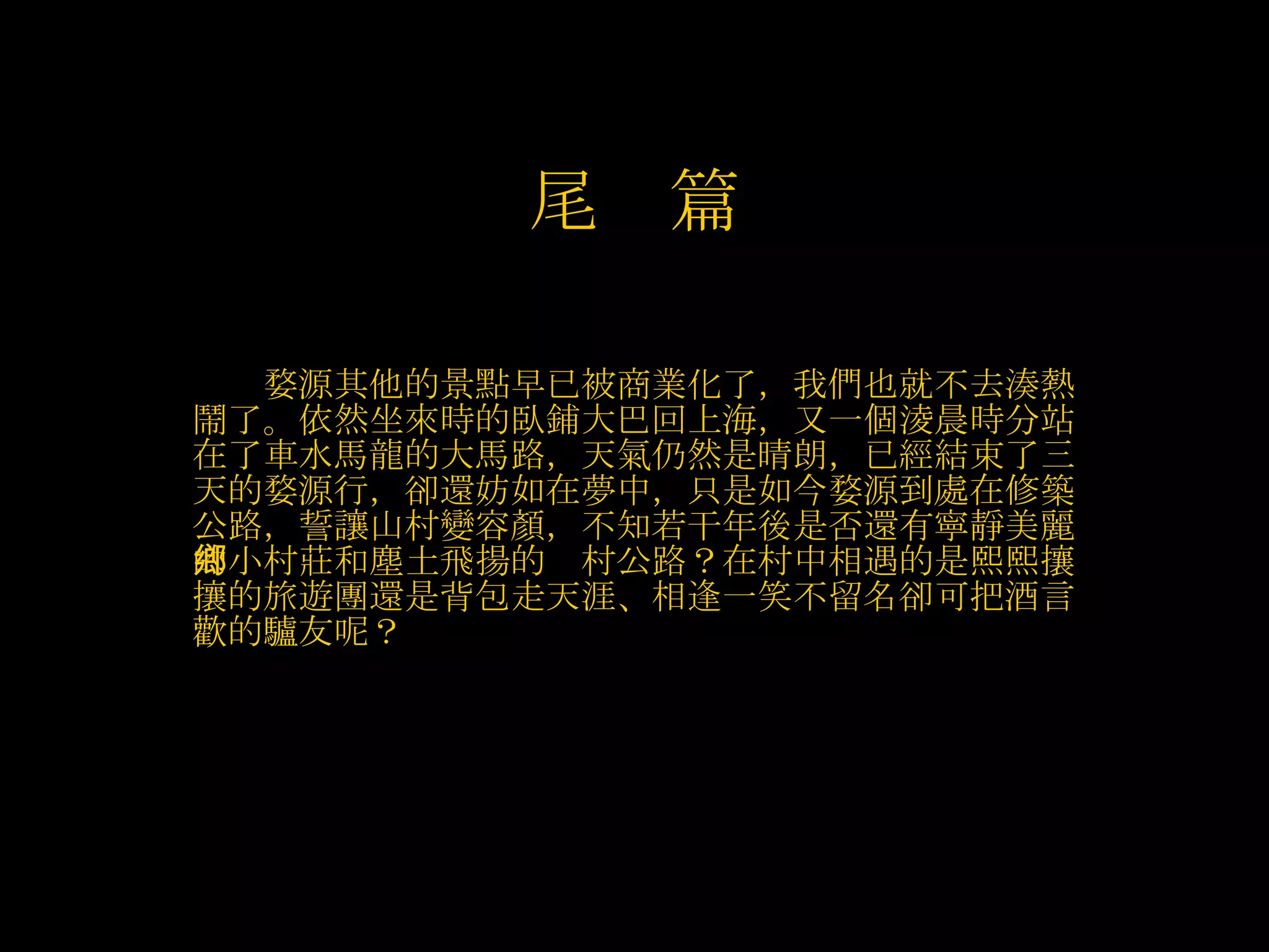 　　 婺源其他的景點早已被商業化了，我們也就不去湊熱鬧了。依然坐來時的臥鋪大巴回上海，又一個淩晨時分站在了車水馬龍的大馬路，天氣仍然是晴朗，已經結束了三天的婺源行，卻還妨如在夢中，只是如今婺源到處在修築公路，誓讓山村變容顏，不知若干年後是否還有寧靜美麗的小村莊和塵土飛揚的鄉村公路？在村中相遇的是熙熙攘攘的旅遊團還是背包走天涯、相逢一笑不留名卻可把酒言歡的驢友呢？   尾　篇 