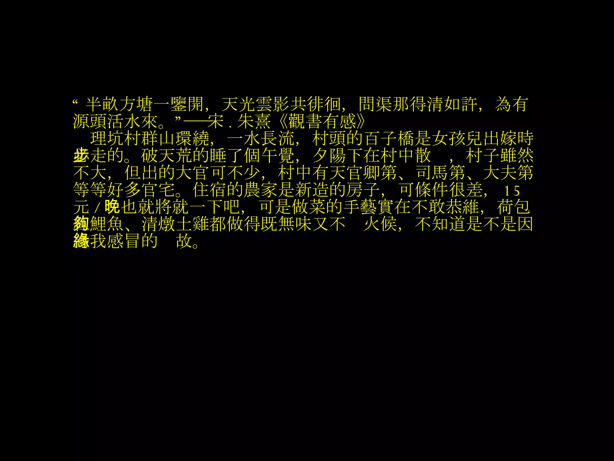 “ 半畝方塘一鑒開，天光雲影共徘徊，問渠那得清如許，為有源頭活水來。”――宋 . 朱熹《觀書有感》 　理坑村群山環繞，一水長流，村頭的百子橋是女孩兒出嫁時必走的。破天荒的睡了個午覺，夕陽下在村中散步，村子雖然不大，但出的大官可不少，村中有天官卿第、司馬第、大夫第等等好多官宅。住宿的農家是新造的房子，可條件很差， 15 元 / 晚也就將就一下吧，可是做菜的手藝實在不敢恭維，荷包紅鯉魚、清燉土雞都做得既無味又不夠火候，不知道是不是因為我感冒的緣故。   