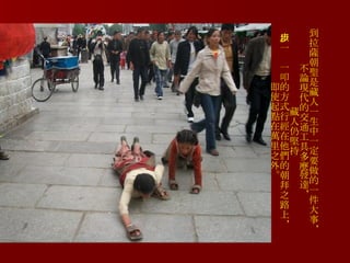 到拉薩朝聖是藏人一生中一定要做的一件大事，不論現代的交通工具多麼發達， 藏人仍堅持 以一步一叩的方式行經在他們的朝拜之路上， 即使起點在萬里之外。 