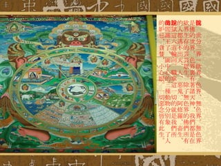 佛說世分三界－欲界、色界、無色界。無色界是佛的世界。色界裏有著諸天神，我們都是在欲界生存的芸芸眾生。除了無色界的佛們所有的人都逃不出天、人、惡鬼、阿修羅、畜生、地獄這六道輪回。職掌這一切的就是我們所說的閻羅王了。圖中心的三種動物分別象徵了人的妒忌，貪婪，小心眼。一切惡念皆有此生。 