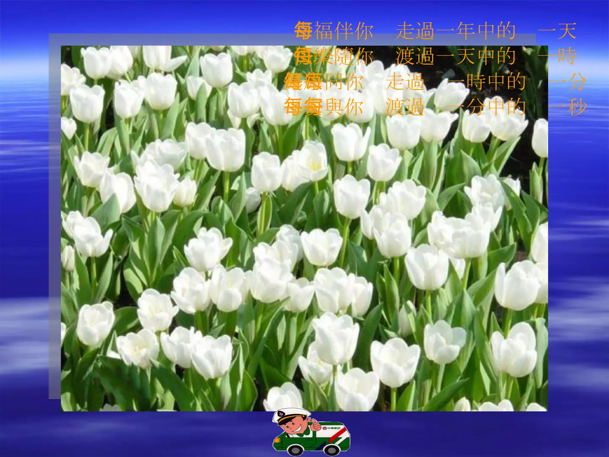 幸福伴你　走過一年中的每一天 快樂隨你　渡過一天中的每一時 健康同你　走過每一時中的每一分 平安與你　渡過每一分中的每一秒 