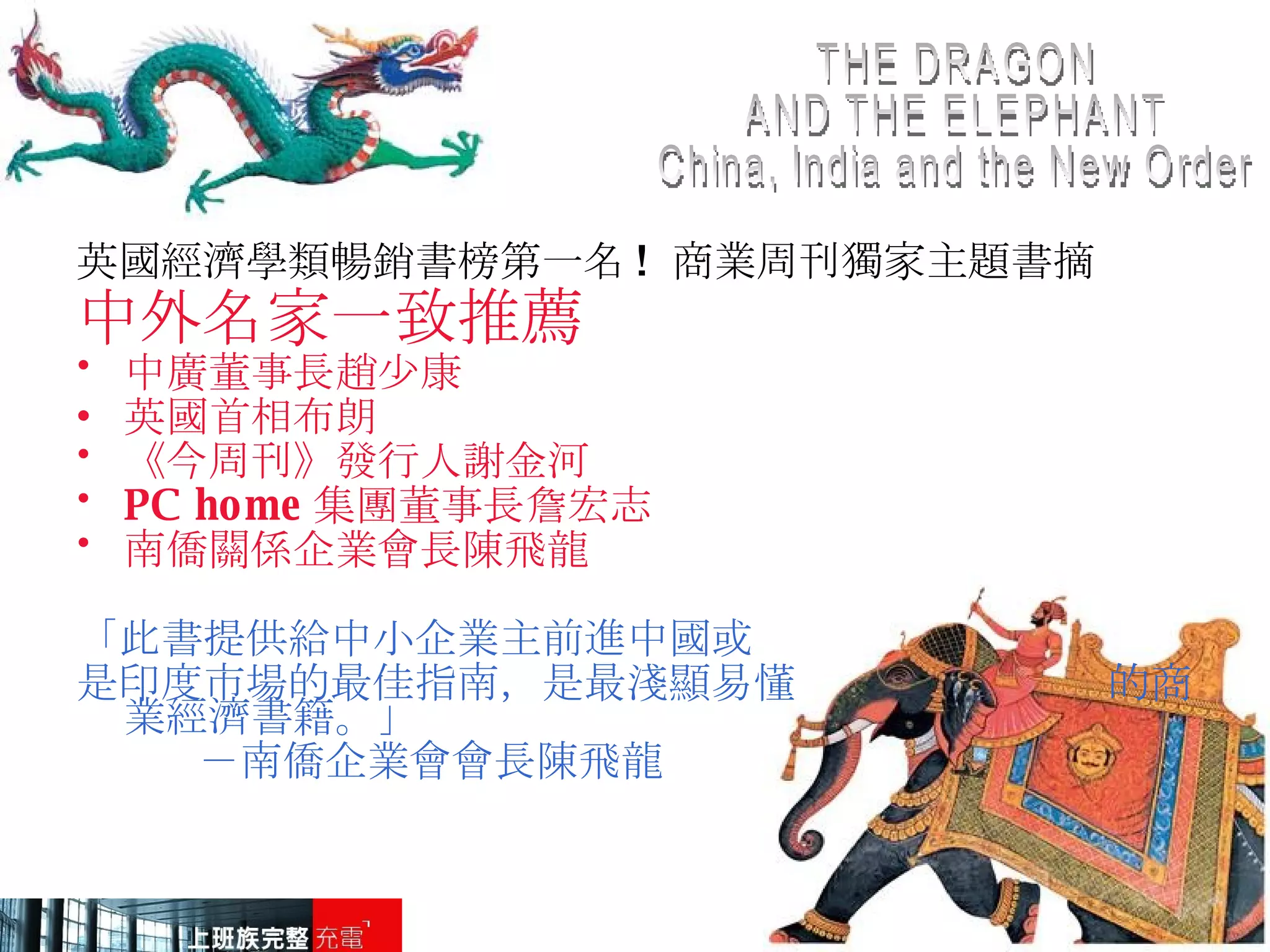 THE DRAGON AND THE ELEPHANT China, India and the New Order 英國經濟學類暢銷書榜第一名 !  商業周刊獨家主題書摘 中外名家一致推薦 中廣董事長趙少康 英國首相布朗 《今周刊》發行人謝金河 PC home 集團董事長詹宏志  南僑關係企業會長陳飛龍 「 此書提供給中小企業主前進中國或 是印度市場的最佳指南，是最淺顯易懂  的商業經濟書籍。」 －南僑企業會會長陳飛龍 