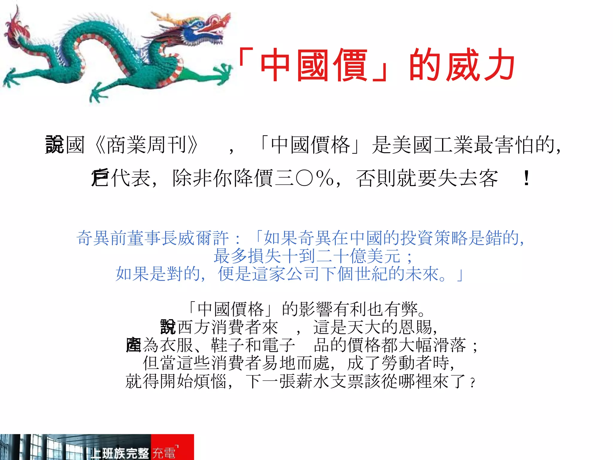 「中國價」的威力 美國《商業周刊》說，「中國價格」是美國工業最害怕的， 它代表，除非你降價三○％，否則就要失去客戶 ! 奇異前董事長威爾許：「如果奇異在中國的投資策略是錯的， 最多損失十到二十億美元； 如果是對的，便是這家公司下個世紀的未來。」 「中國價格」的影響有利也有弊。 對西方消費者來說，這是天大的恩賜， 因為衣服、鞋子和電子產品的價格都大幅滑落； 但當這些消費者易地而處，成了勞動者時， 就得開始煩惱，下一張薪水支票該從哪裡來了 ?   