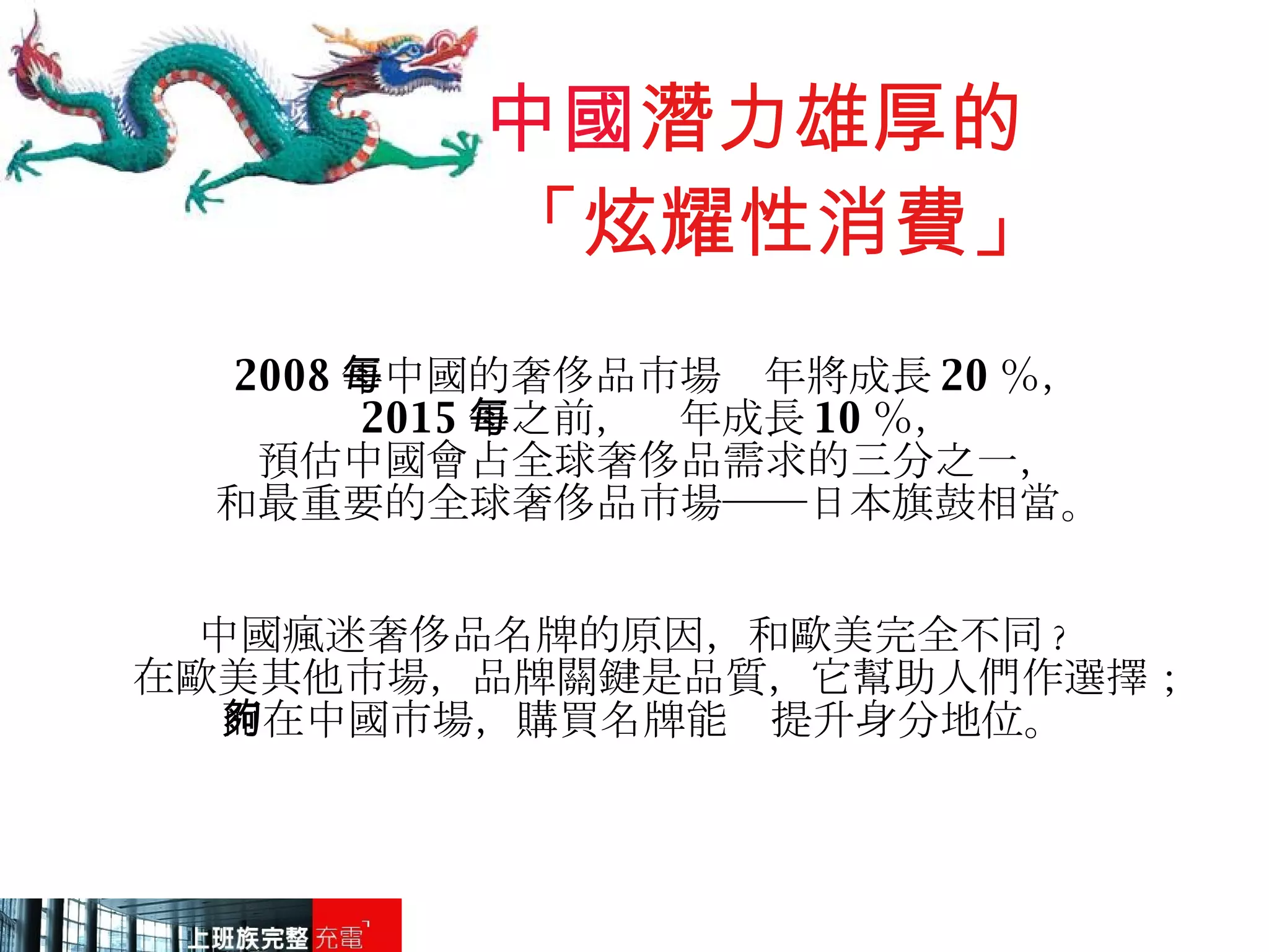 中國 潛力雄厚的   「炫耀性消費」 2008 年中國的奢侈品市場每年將成長 20 ％， 2015 年之前，每年成長 10 ％， 預估中國會占全球奢侈品需求的三分之一， 和最重要的全球奢侈品市場──日本旗鼓相當。 中國瘋迷奢侈品名牌的原因，和歐美完全不同 ?  在歐美其他市場，品牌關鍵是品質，它幫助人們作選擇； 而在中國市場，購買名牌能夠提升身分地位。 