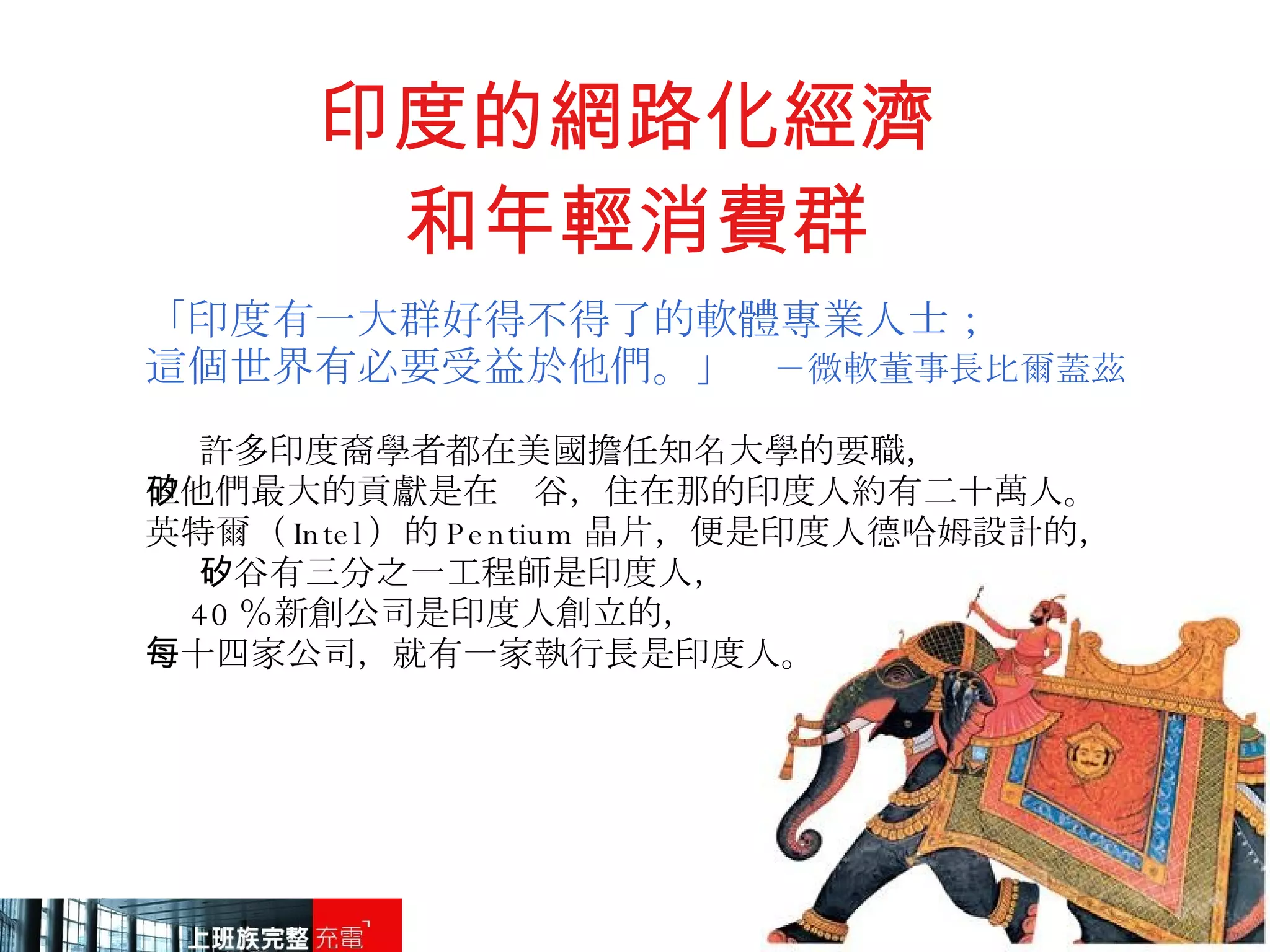 印度的網路化經濟  和年輕消費群 「印度有一大群好得不得了的軟體專業人士； 這個世界有必要受益於他們。」   －微軟董事長比爾蓋茲 許多印度裔學者都在美國擔任知名大學的要職， 但他們最大的貢獻是在矽谷，住在那的印度人約有二十萬人。 英特爾（ Intel ）的 Pentium 晶片，便是印度人德哈姆設計的， 矽谷有三分之一工程師是印度人， 40 ％新創公司是印度人創立的， 每十四家公司，就有一家執行長是印度人。 