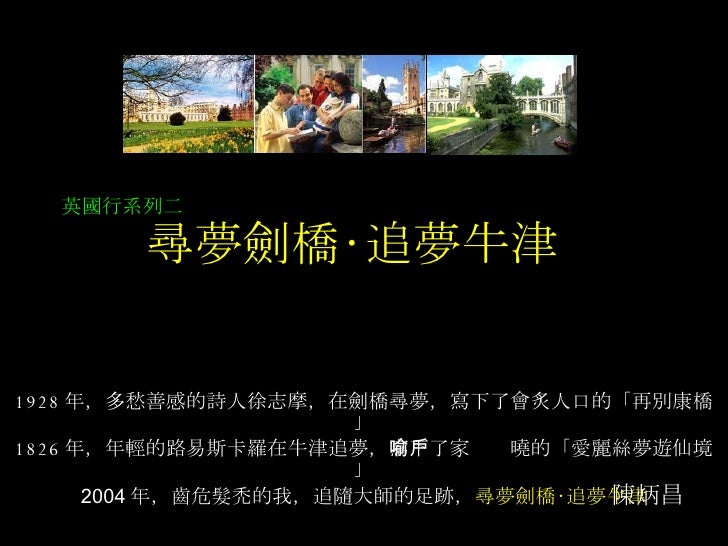 尋夢劍橋‧追夢牛津 1928 年，多愁善感的詩人徐志摩，在劍橋尋夢，寫下了會炙人口的「再別康橋」 1826 年，年輕的路易斯卡羅在牛津追夢， 寫下了家喻戶曉的「愛麗絲夢遊仙境」 2004 年，齒危髮禿的我，追隨大師的足跡， 尋夢劍橋‧追夢牛津 ...