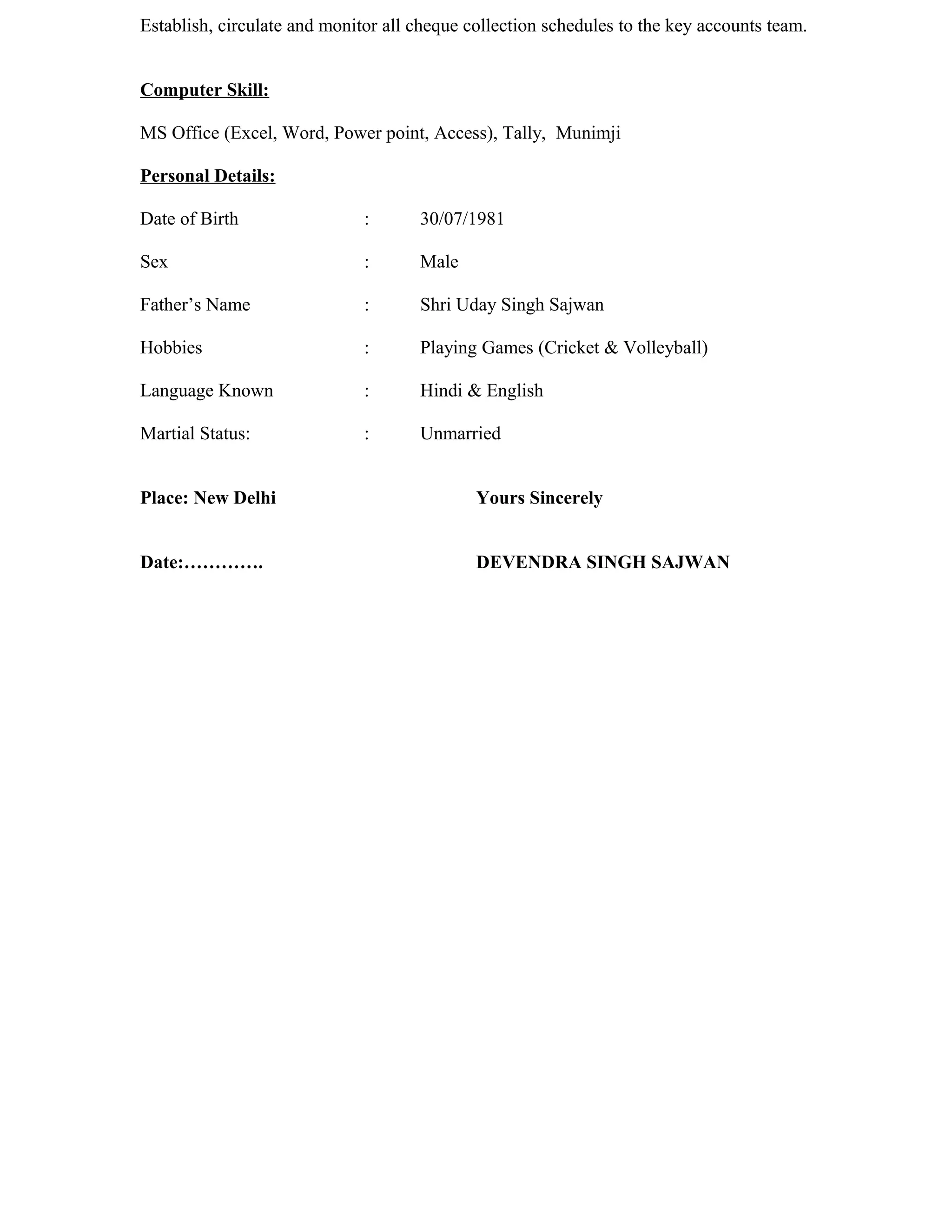 Establish, circulate and monitor all cheque collection schedules to the key accounts team.


Computer Skill:

MS Office (Excel, Word, Power point, Access), Tally, Munimji

Personal Details:

Date of Birth                 :      30/07/1981

Sex                           :      Male

Father’s Name                 :      Shri Uday Singh Sajwan

Hobbies                       :      Playing Games (Cricket & Volleyball)

Language Known                :      Hindi & English

Martial Status:               :      Unmarried


Place: New Delhi                             Yours Sincerely


Date:………….                                   DEVENDRA SINGH SAJWAN
 