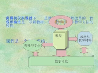 由此可见，课程不仅仅是教材，实施课程改革的过程也不仅仅是编写新教材、改进教学手段和教学方法的过程。 课程是一个生态系统。   课程 教师与学生 教材与 教学材料 教学情景 教学环境 