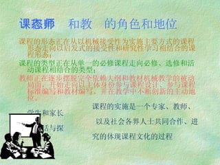 课程形态和教师的角色和地位 课程的形态正在从以机械接受性为实施主要方式的课程形态走向以启发式的接受性和研究性学习相结合的课程形态； 课程的类型正在从单一的必修课程走向必修、选修和活动课程相结合的类型； 教师正在逐步摆脱完全依赖大纲和教材机械教学的被动局面，开始走向以主体身份参与课程设计、参与课程标准编写和教材编写、并在教学中不断创新的主动地位。 课程的实施是一个专家、教师、学生和家长 以及社会各界人士共同合作、进行对话与探 究的体现课程文化的过程 