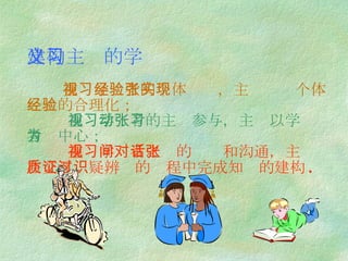 建构主义的学习     重视学习者的个体经验，主张实现个体经验的合理化；   重视学习者的主动参与，主张以学习者为中心；   重视学习者之间的对话和沟通，主张在交互质疑辨证的过程中完成知识的建构 .   