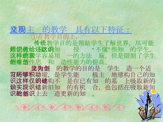 建构主义的教学观具有以下特征：   ①在教学目的上，   传统教学目的是帮助学生了解世界，尽可能地把教师“懂”的知识传授给还“不懂”这些知识的学生。这样的教学容易用统一的方法实施，但是限制了学生的创造性思维和创造性能力的提高。   建构主义的教学的目的是为学生创造一个适宜的学习环境，是学生能够积极主动地建构自己的知识。这样的建构不仅是在已有知识的基础上吸取新的知识，实现新旧知识的有机结合，也包括在吸取新知识的基础上去创造更新的知识。 